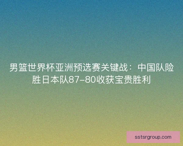 男篮世界杯亚洲预选赛关键战：中国队险胜日本队87-80收获宝贵胜利