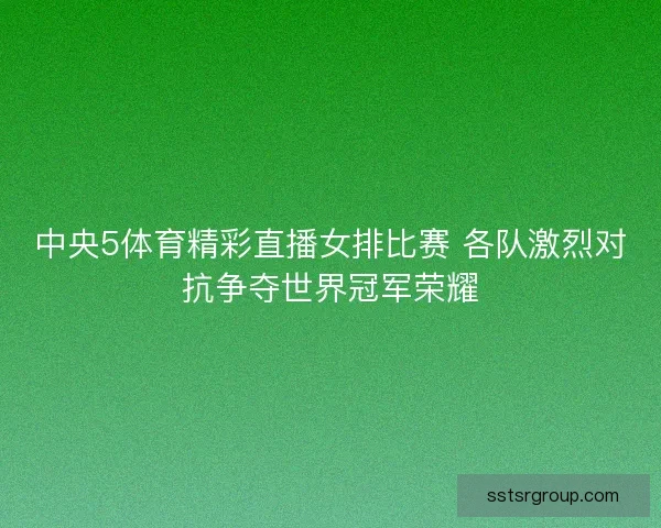 中央5体育精彩直播女排比赛 各队激烈对抗争夺世界冠军荣耀